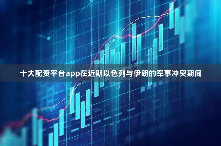 十大配资平台app在近期以色列与伊朗的军事冲突期间