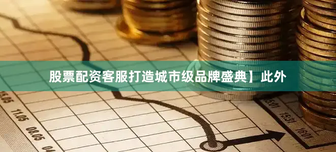 股票配资客服打造城市级品牌盛典】此外