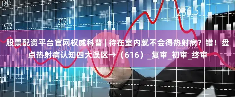 股票配资平台官网权威科普 | 待在室内就不会得热射病？错！盘点热射病认知四大误区→（616）_复审_初审_终审