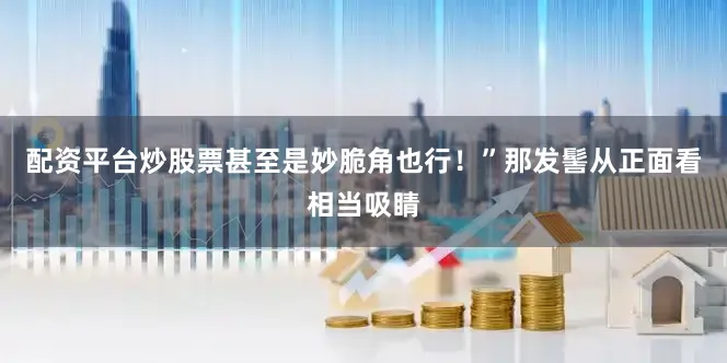 配资平台炒股票甚至是妙脆角也行！”那发髻从正面看相当吸睛