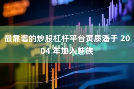 最靠谱的炒股杠杆平台黄质潘于 2004 年加入魅族