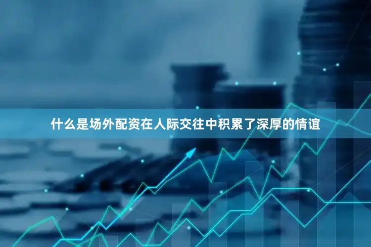 什么是场外配资在人际交往中积累了深厚的情谊