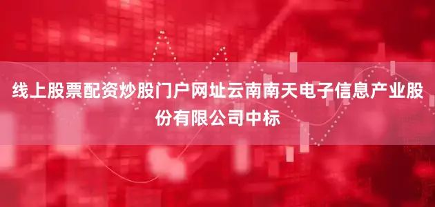 线上股票配资炒股门户网址云南南天电子信息产业股份有限公司中标