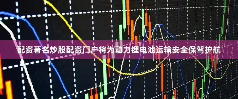 配资著名炒股配资门户将为动力锂电池运输安全保驾护航