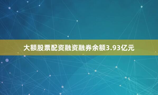 大额股票配资融资融券余额3.93亿元
