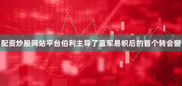 配资炒股网站平台伯利主导了蓝军易帜后的首个转会窗