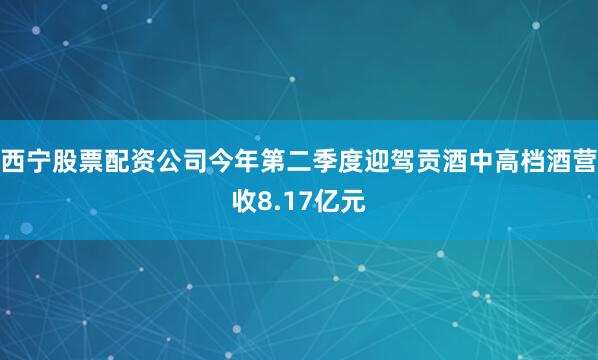 西宁股票配资公司今年第二季度迎驾贡酒中高档酒营收8.17亿元