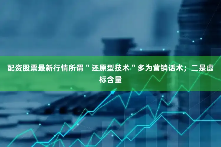 配资股票最新行情所谓＂还原型技术＂多为营销话术；二是虚标含量