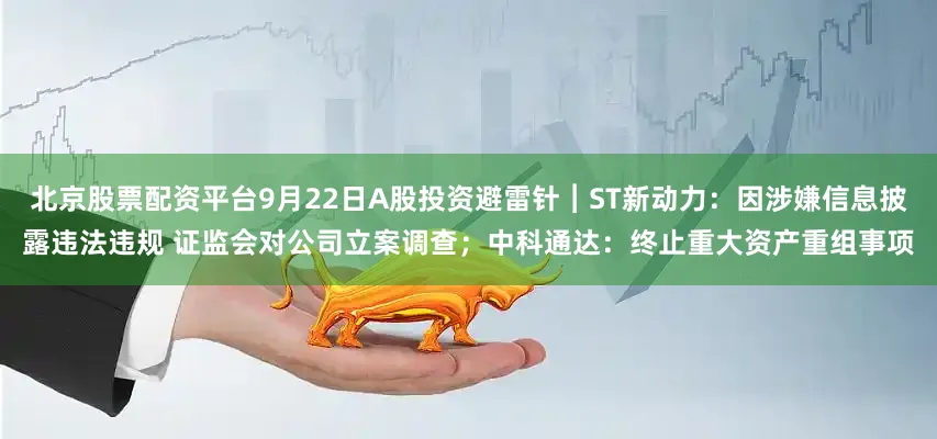 北京股票配资平台9月22日A股投资避雷针︱ST新动力：因涉嫌信息披露违法违规 证监会对公司立案调查；中科通达：终止重大资产重组事项