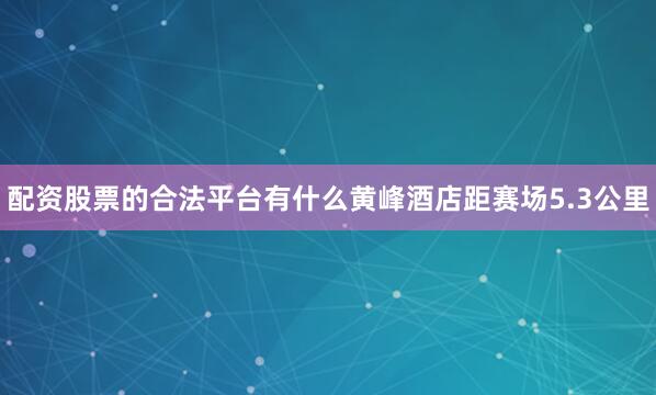配资股票的合法平台有什么黄峰酒店距赛场5.3公里