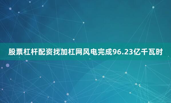 股票杠杆配资找加杠网风电完成96.23亿千瓦时